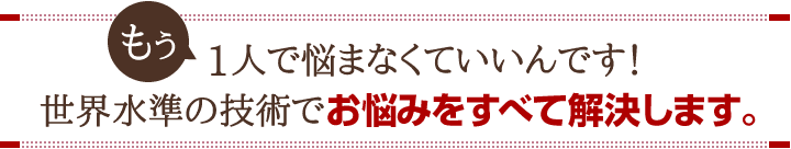 もうひとりで悩まなくて良いんです!世界水準の技術でお悩みをすべて解決します。